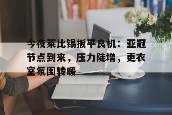今夜莱比锡扳平良机：亚冠节点到来，压力陡增，更衣室氛围转暖(拜仁莱比锡比分预测分析)
